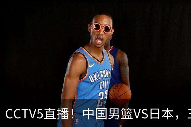 CCTV5直播！中国男篮VS日本，三将确定不打，胡明轩担大梁，郭士强下军令状